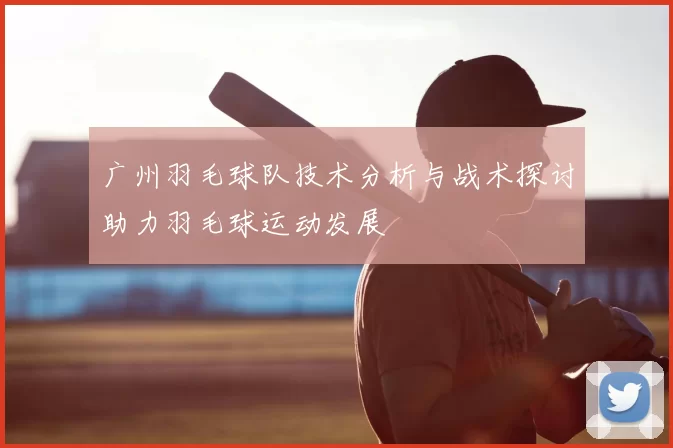 广州羽毛球队技术分析与战术探讨助力羽毛球运动发展