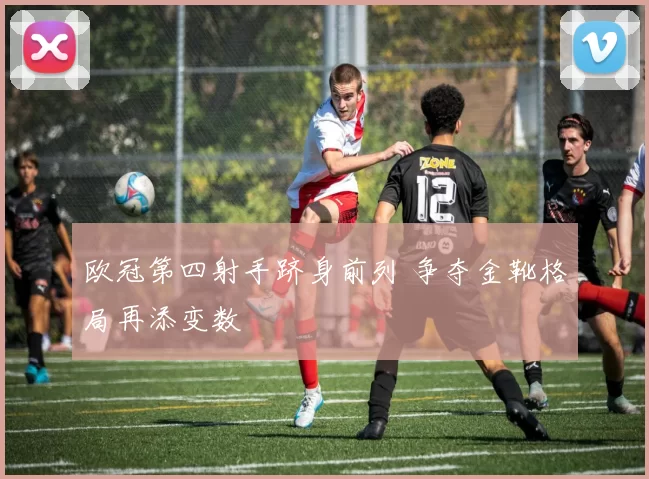 欧冠第四射手跻身前列 争夺金靴格局再添变数