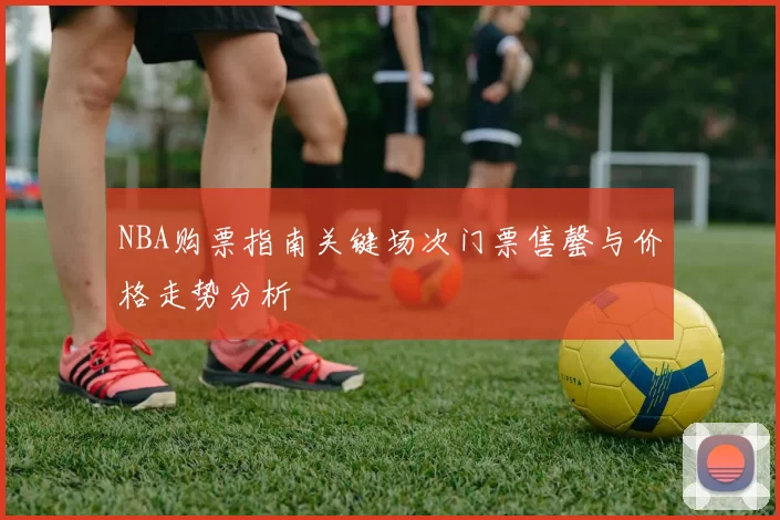 NBA购票指南关键场次门票售罄与价格走势分析