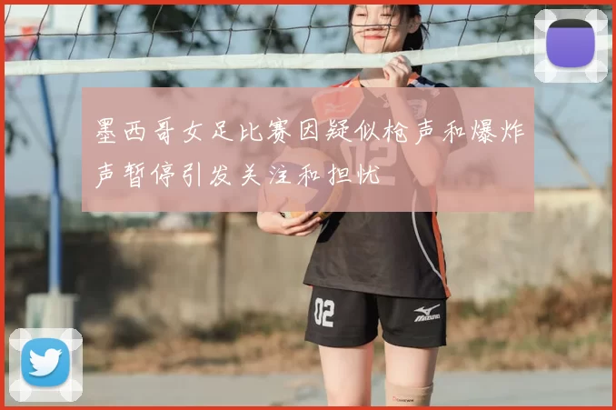 墨西哥女足比赛因疑似枪声和爆炸声暂停引发关注和担忧