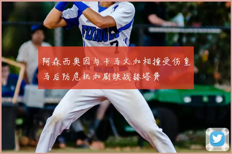 阿森西奥因与卡马文加相撞受伤皇马后防危机加剧缺战赫塔费
