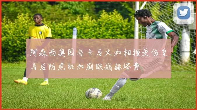 阿森西奥因与卡马文加相撞受伤皇马后防危机加剧缺战赫塔费