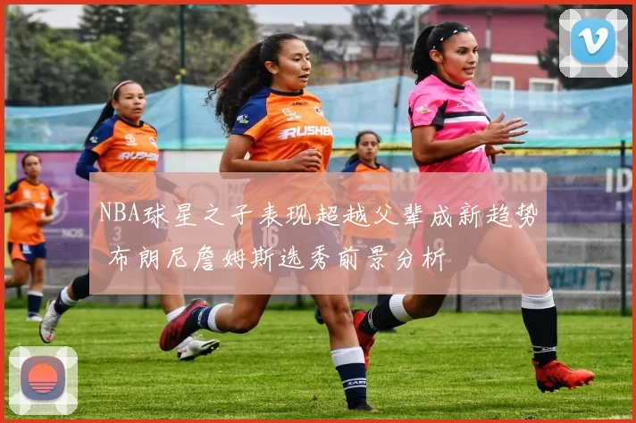 NBA球星之子表现超越父辈成新趋势 布朗尼詹姆斯选秀前景分析