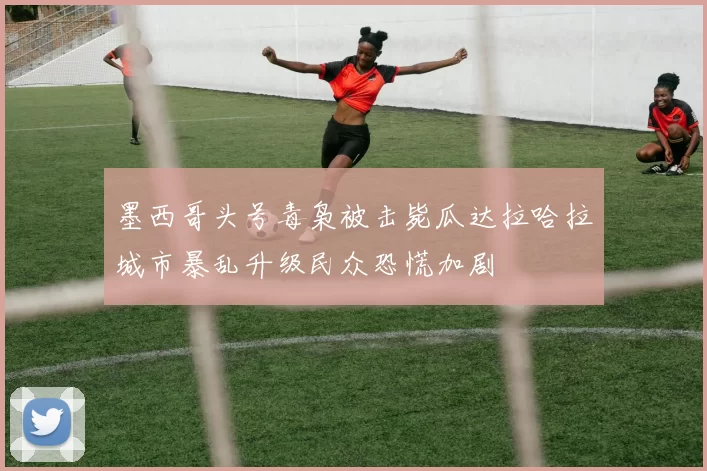 墨西哥头号毒枭被击毙瓜达拉哈拉城市暴乱升级民众恐慌加剧