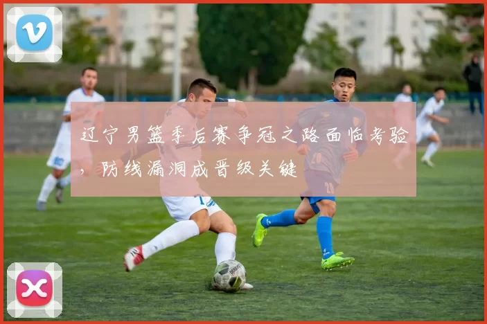 辽宁男篮季后赛争冠之路面临考验，防线漏洞成晋级关键
