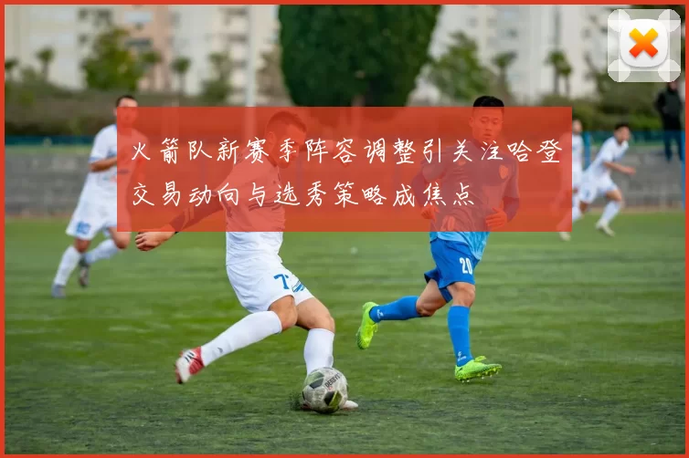 火箭队新赛季阵容调整引关注哈登交易动向与选秀策略成焦点