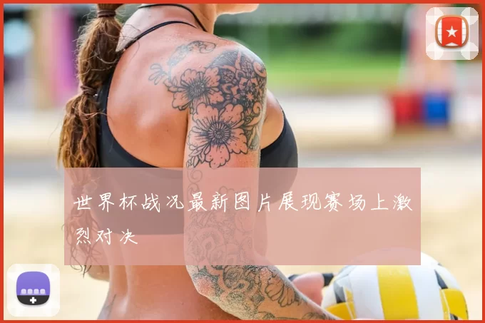 世界杯战况最新图片展现赛场上激烈对决