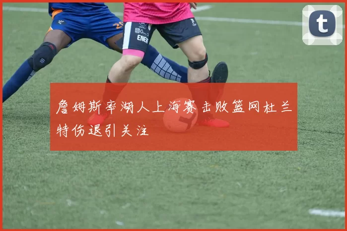 詹姆斯率湖人上海赛击败篮网杜兰特伤退引关注
