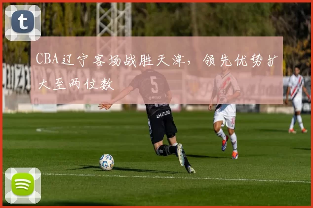 CBA辽宁客场战胜天津,领先优势扩大至两位数