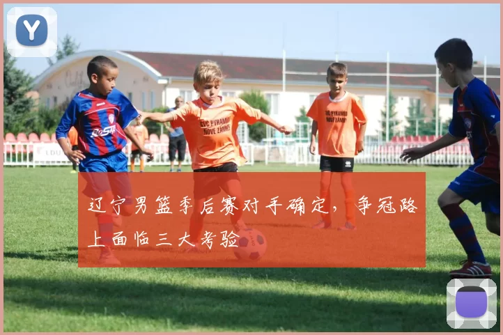 辽宁男篮季后赛对手确定，争冠路上面临三大考验