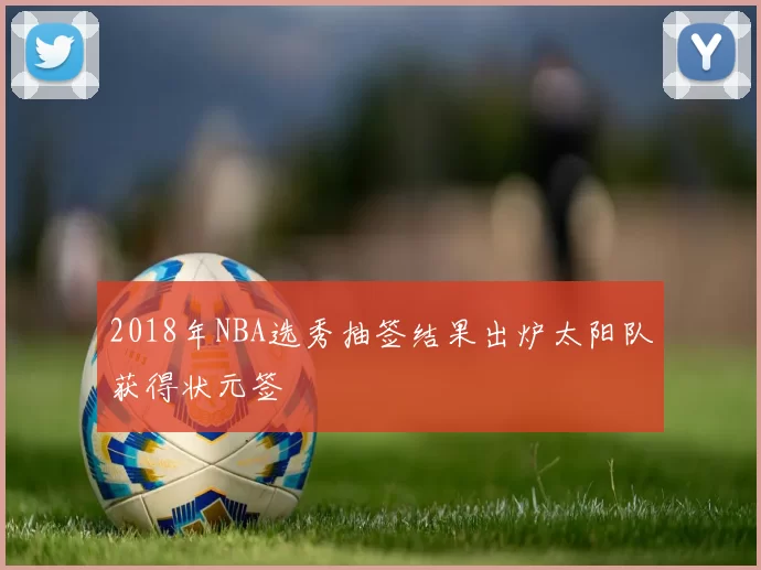 2018年NBA选秀抽签结果出炉太阳队获得状元签