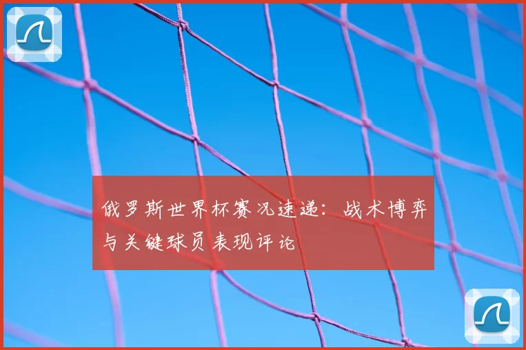 俄罗斯世界杯赛况速递：战术博弈与关键球员表现评论
