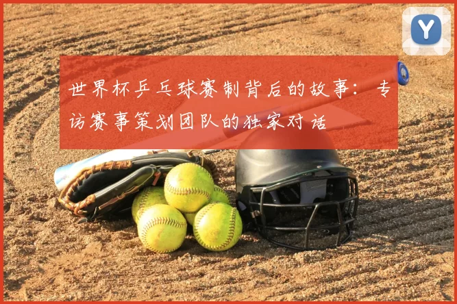 世界杯乒乓球赛制背后的故事：专访赛事策划团队的独家对话