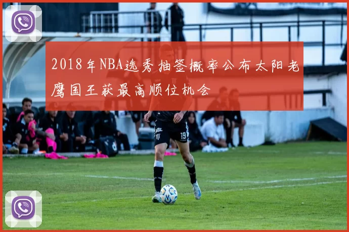 2018年NBA选秀抽签概率公布太阳老鹰国王获最高顺位机会