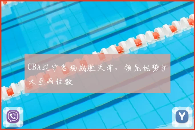 CBA辽宁客场战胜天津,领先优势扩大至两位数