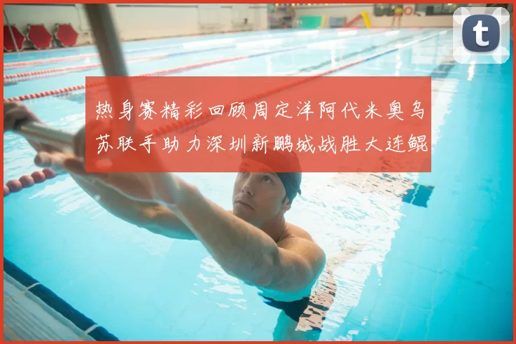 热身赛精彩回顾周定洋阿代米奥乌苏联手助力深圳新鹏城战胜大连鲲城
