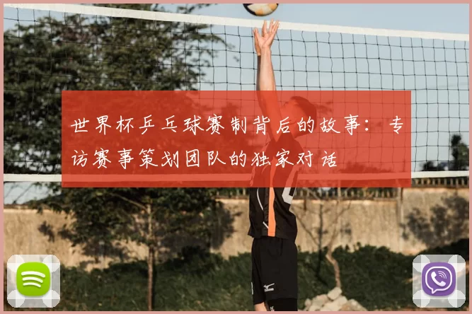 世界杯乒乓球赛制背后的故事：专访赛事策划团队的独家对话