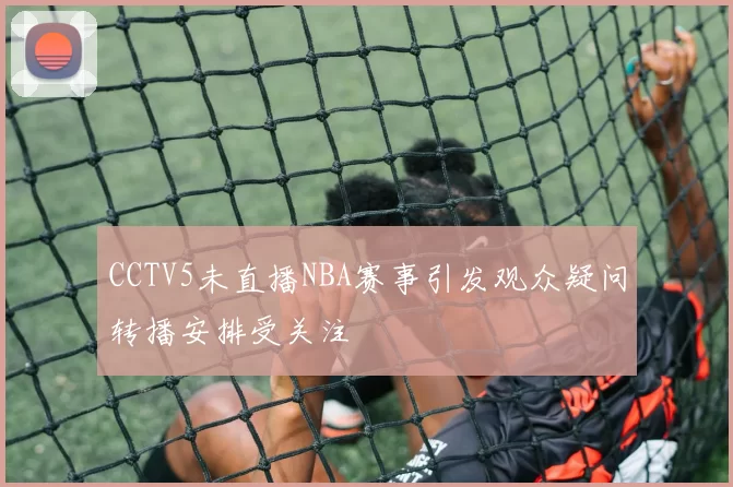 CCTV5未直播NBA赛事引发观众疑问转播安排受关注