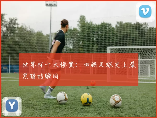 世界杯十大惨案:回顾足球史上最黑暗的瞬间