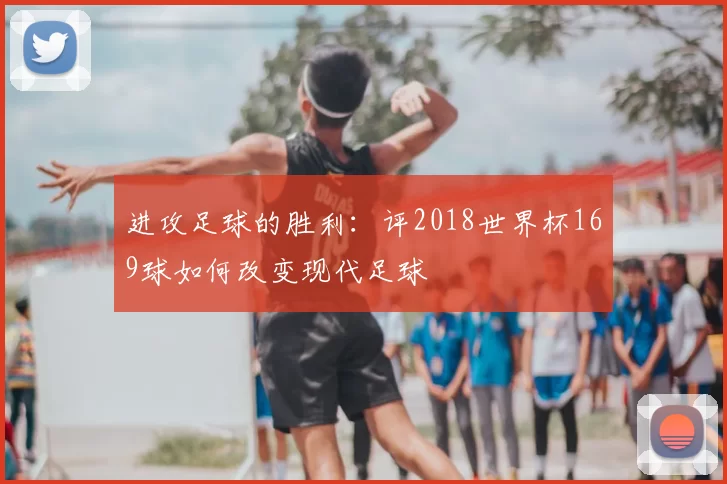 进攻足球的胜利：评2018世界杯169球如何改变现代足球