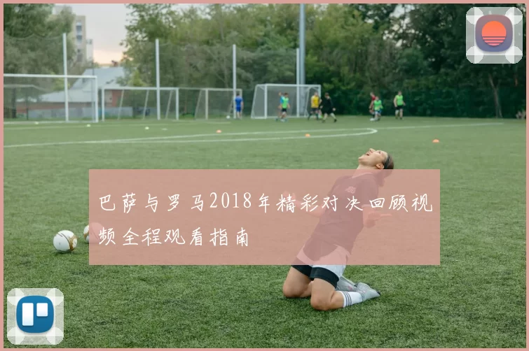 巴萨与罗马2018年精彩对决回顾视频全程观看指南
