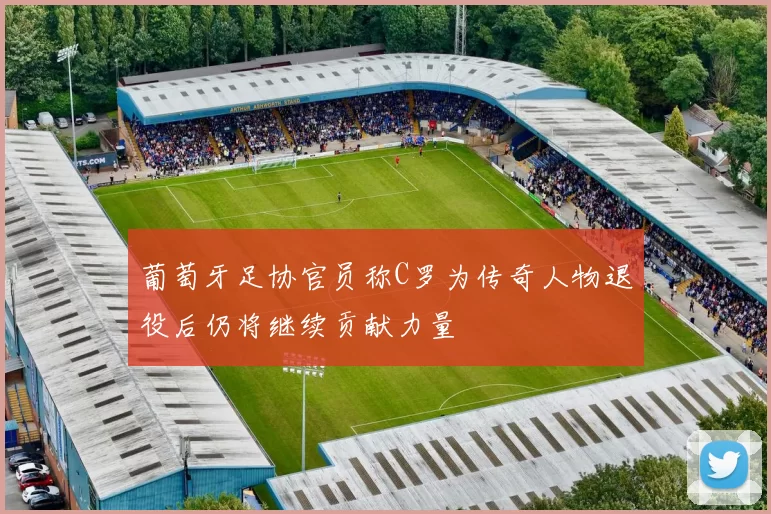 葡萄牙足协官员称C罗为传奇人物退役后仍将继续贡献力量
