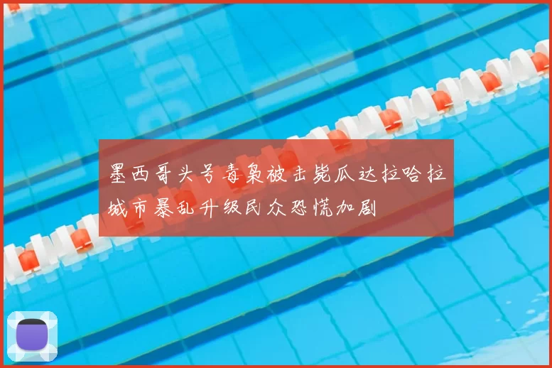 墨西哥头号毒枭被击毙瓜达拉哈拉城市暴乱升级民众恐慌加剧