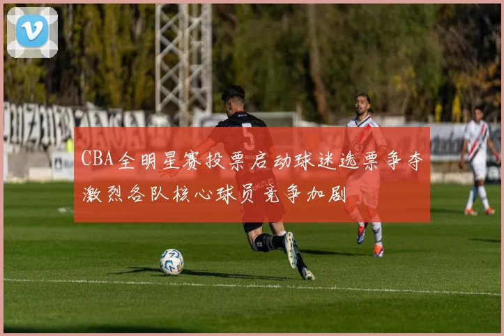 CBA全明星赛投票启动球迷选票争夺激烈各队核心球员竞争加剧