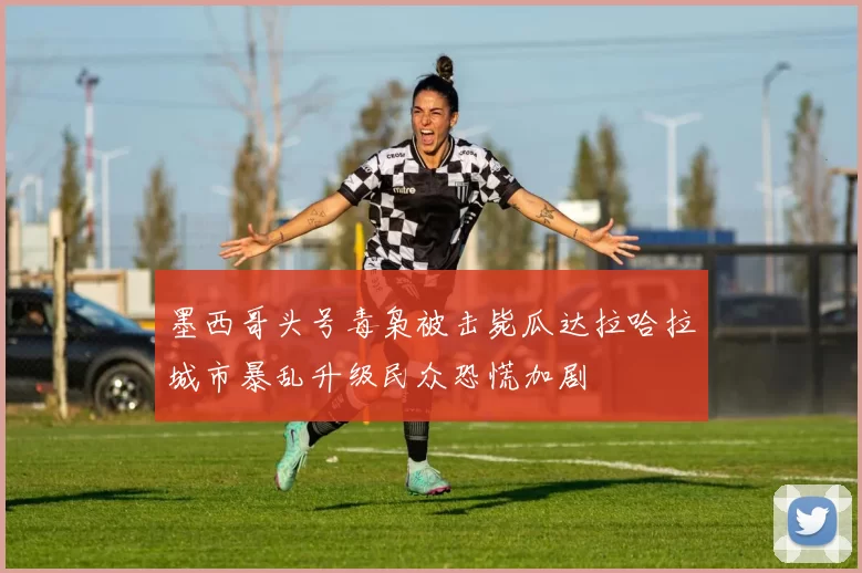 墨西哥头号毒枭被击毙瓜达拉哈拉城市暴乱升级民众恐慌加剧