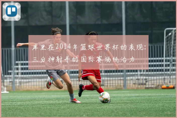 库里在2014年篮球世界杯的表现：三分神射手的国际赛场统治力