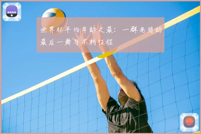 世界杯平均年龄之最：一群老将的最后一舞与不朽征程