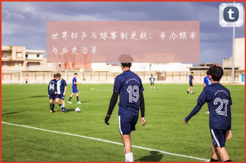 世界杯乒乓球赛制更新：举办频率与历史沿革