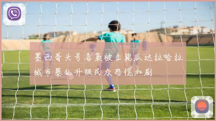 墨西哥头号毒枭被击毙瓜达拉哈拉城市暴乱升级民众恐慌加剧