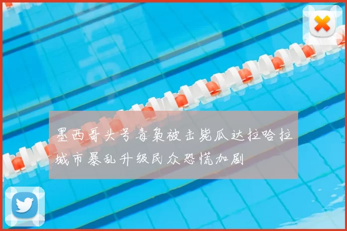 墨西哥头号毒枭被击毙瓜达拉哈拉城市暴乱升级民众恐慌加剧
