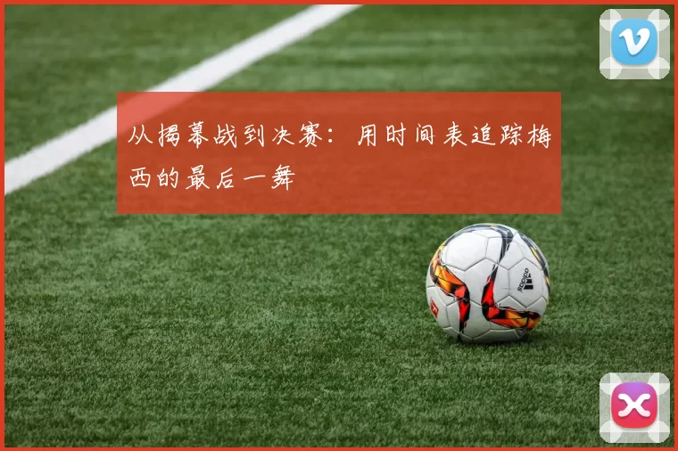 从揭幕战到决赛：用时间表追踪梅西的最后一舞