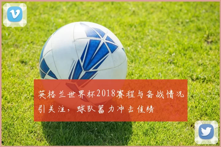 英格兰世界杯2018赛程与备战情况引关注，球队蓄力冲击佳绩