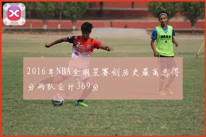 2016年NBA全明星赛创历史最高总得分两队合计369分