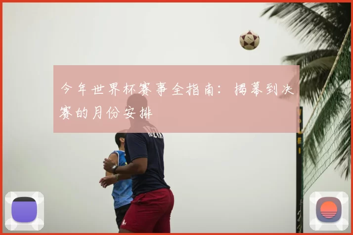 今年世界杯赛事全指南：揭幕到决赛的月份安排