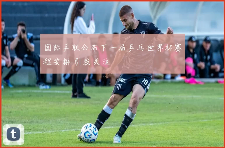 国际乒联公布下一届乒乓世界杯赛程安排 引发关注