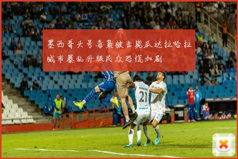 墨西哥头号毒枭被击毙瓜达拉哈拉城市暴乱升级民众恐慌加剧