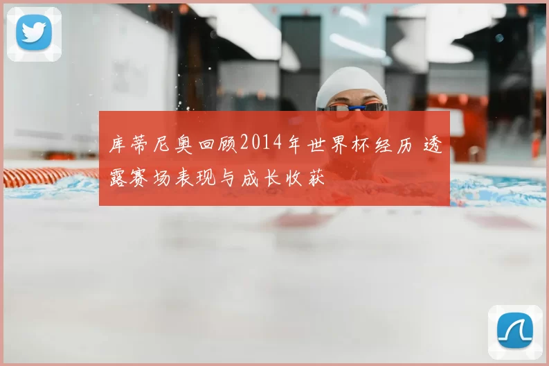 库蒂尼奥回顾2014年世界杯经历 透露赛场表现与成长收获