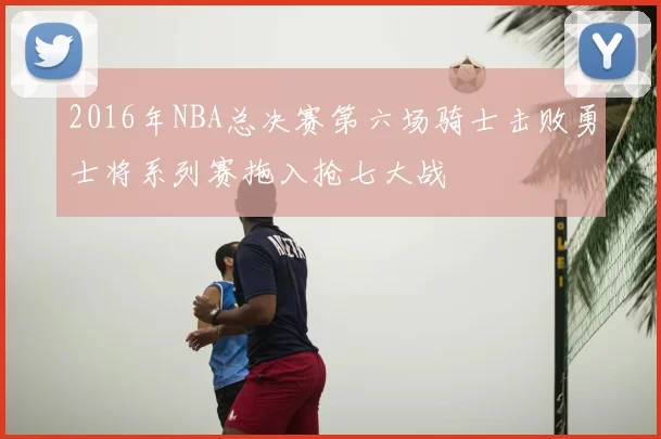 2016年NBA总决赛第六场骑士击败勇士将系列赛拖入抢七大战