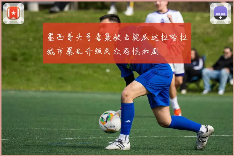 墨西哥头号毒枭被击毙瓜达拉哈拉城市暴乱升级民众恐慌加剧