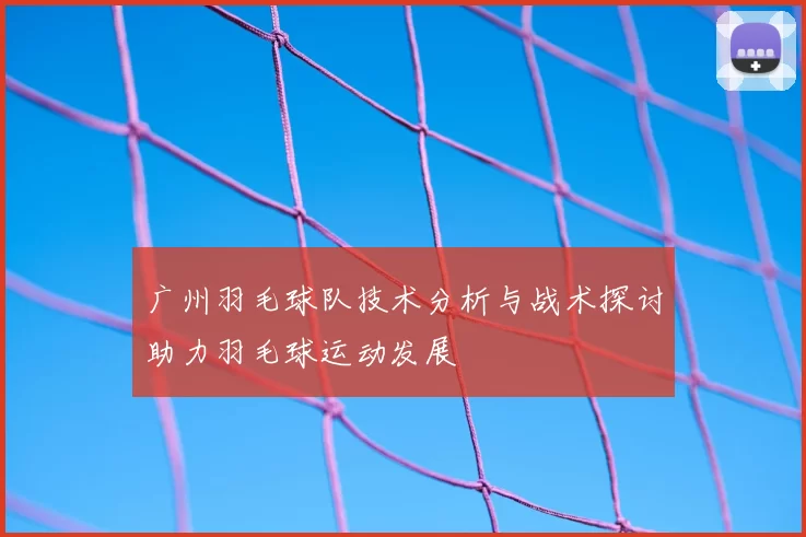 广州羽毛球队技术分析与战术探讨助力羽毛球运动发展