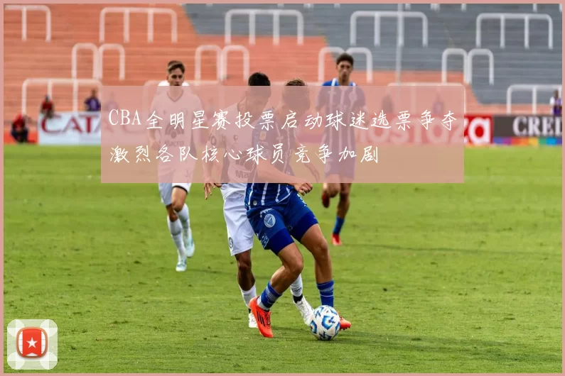 CBA全明星赛投票启动球迷选票争夺激烈各队核心球员竞争加剧