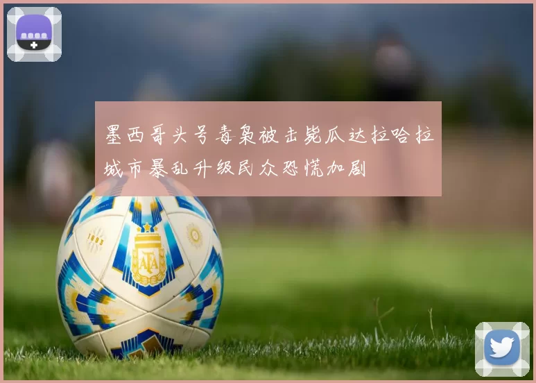 墨西哥头号毒枭被击毙瓜达拉哈拉城市暴乱升级民众恐慌加剧