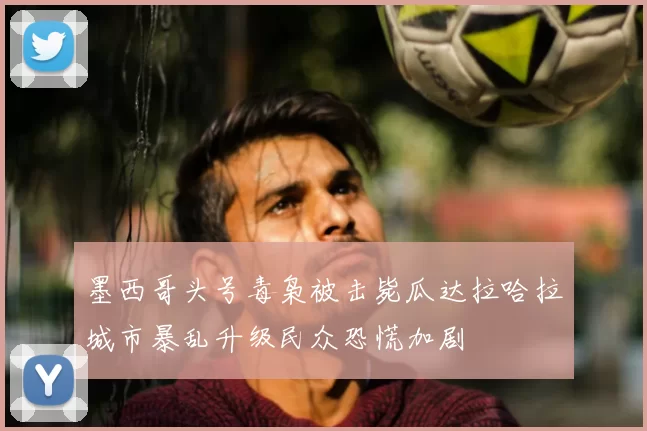 墨西哥头号毒枭被击毙瓜达拉哈拉城市暴乱升级民众恐慌加剧