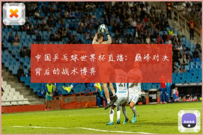 中国乒乓球世界杯直播:巅峰对决背后的战术博弈