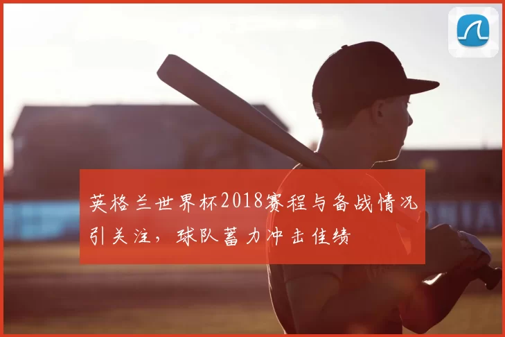 英格兰世界杯2018赛程与备战情况引关注,球队蓄力冲击佳绩