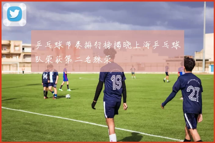 乒乓球节奏排行榜揭晓上海乒乓球队荣获第二名殊荣